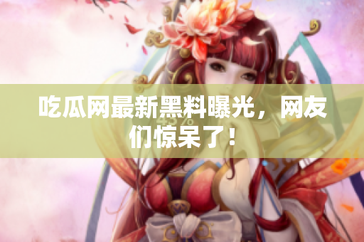 吃瓜网最新黑料曝光，网友们惊呆了！
