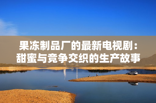 果冻制品厂的最新电视剧：甜蜜与竞争交织的生产故事