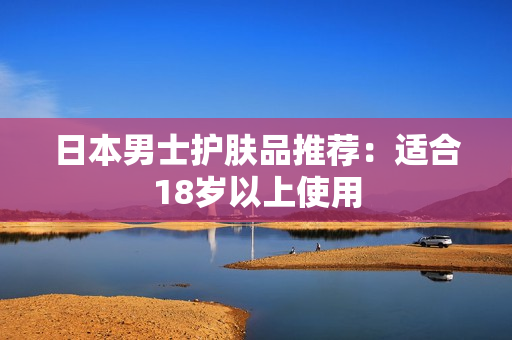 日本男士护肤品推荐：适合18岁以上使用