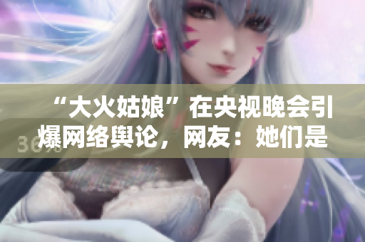 “大火姑娘”在央视晚会引爆网络舆论，网友：她们是真英雄