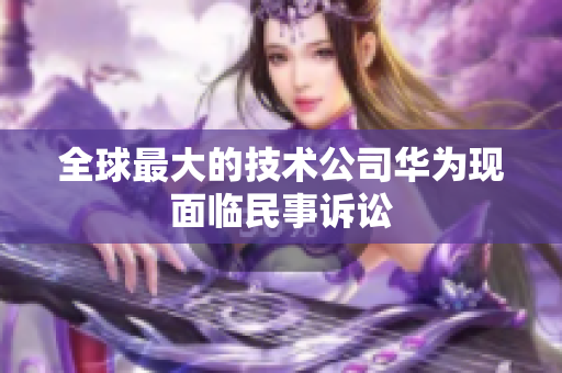 全球最大的技术公司华为现面临民事诉讼