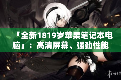「全新1819岁苹果笔记本电脑」：高清屏幕、强劲性能一应俱全