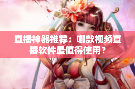 直播神器推荐：哪款视频直播软件最值得使用？