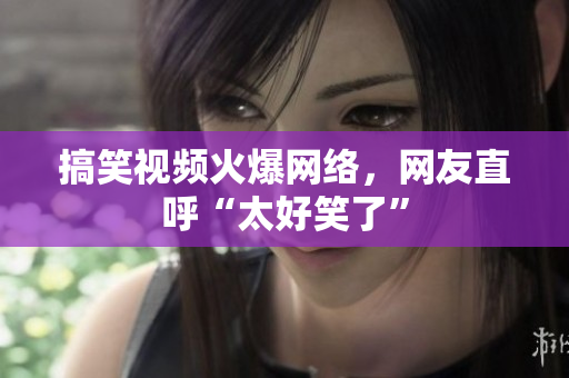 搞笑视频火爆网络，网友直呼“太好笑了”