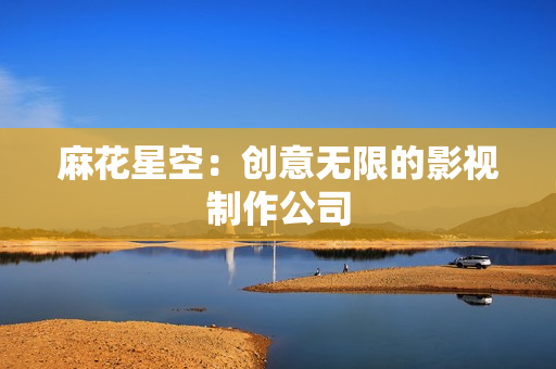 麻花星空：创意无限的影视制作公司