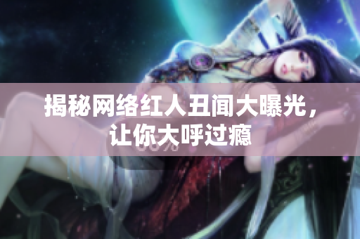 揭秘网络红人丑闻大曝光，让你大呼过瘾