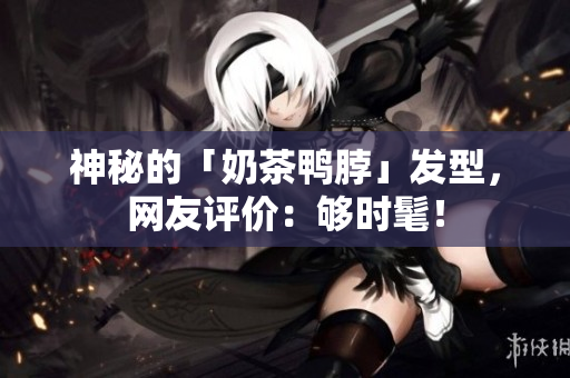 神秘的「奶茶鸭脖」发型，网友评价：够时髦！