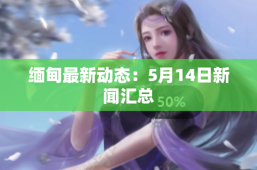缅甸最新动态：5月14日新闻汇总