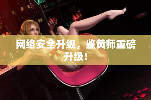 网络安全升级，鉴黄师重磅升级！