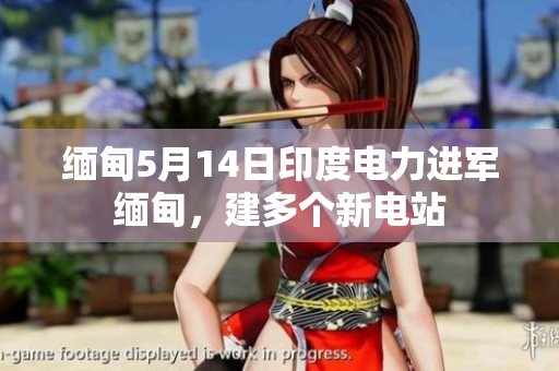 缅甸5月14日印度电力进军缅甸，建多个新电站
