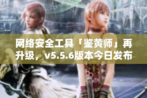 网络安全工具「鉴黄师」再升级，v5.5.6版本今日发布！