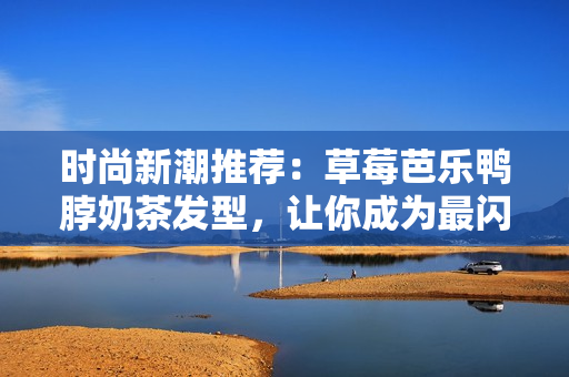 时尚新潮推荐：草莓芭乐鸭脖奶茶发型，让你成为最闪亮的焦点