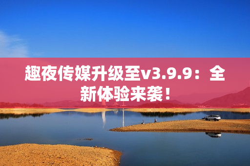趣夜传媒升级至v3.9.9：全新体验来袭！