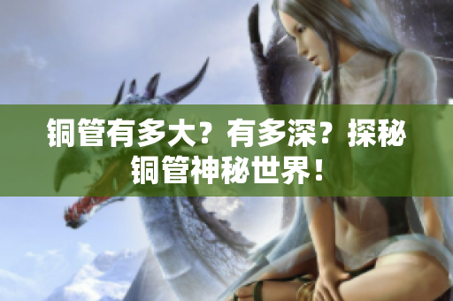 铜管有多大？有多深？探秘铜管神秘世界！