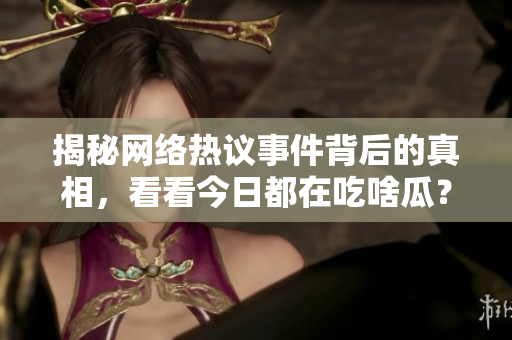 揭秘网络热议事件背后的真相，看看今日都在吃啥瓜？