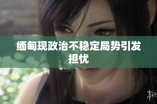 缅甸现政治不稳定局势引发担忧