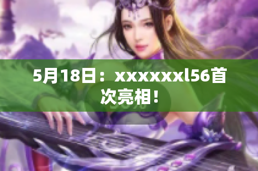 5月18日：xxxxxxl56首次亮相！