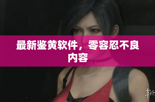 最新鉴黄软件，零容忍不良内容