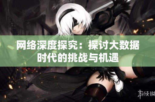 网络深度探究：探讨大数据时代的挑战与机遇