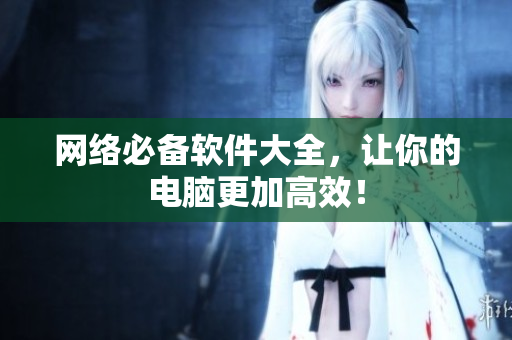网络必备软件大全，让你的电脑更加高效！