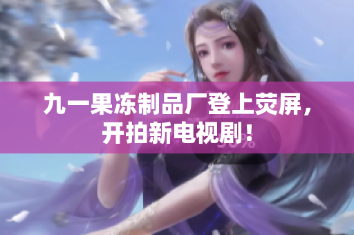 九一果冻制品厂登上荧屏，开拍新电视剧！