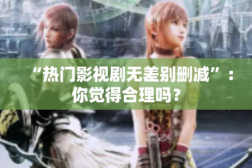 “热门影视剧无差别删减”：你觉得合理吗？
