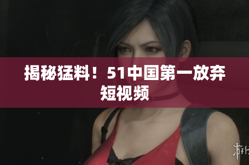 揭秘猛料！51中国第一放弃短视频