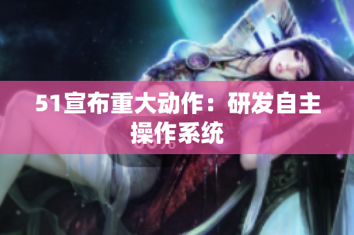 51宣布重大动作：研发自主操作系统
