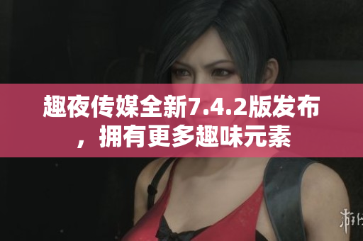 趣夜传媒全新7.4.2版发布，拥有更多趣味元素