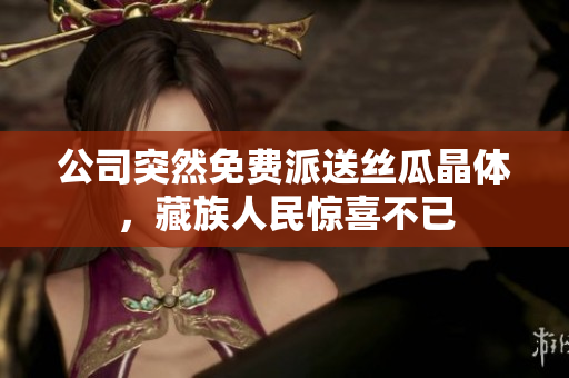公司突然免费派送丝瓜晶体，藏族人民惊喜不已
