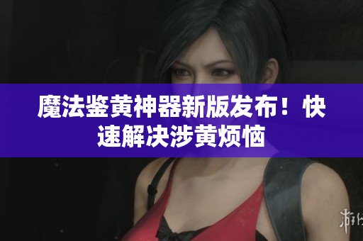魔法鉴黄神器新版发布！快速解决涉黄烦恼