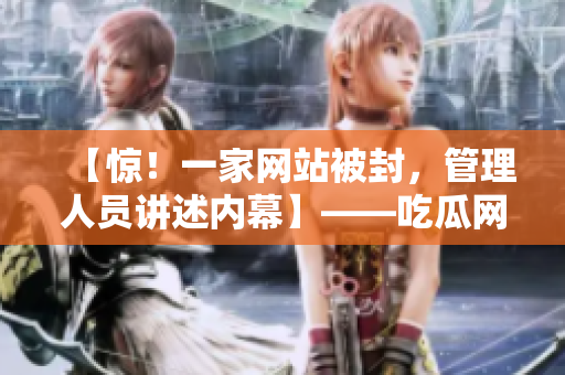 【惊！一家网站被封，管理人员讲述内幕】——吃瓜网的辛酸史