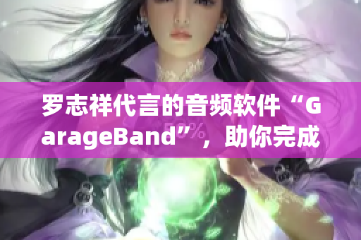 罗志祥代言的音频软件“GarageBand”，助你完成创作之路