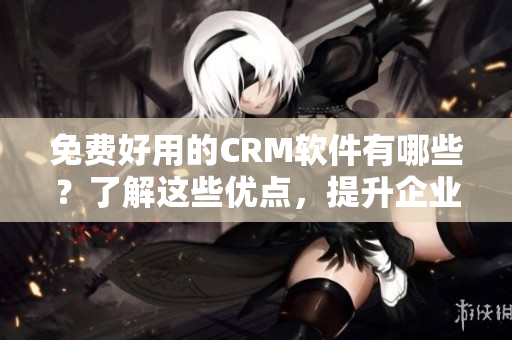免费好用的CRM软件有哪些？了解这些优点，提升企业效率！