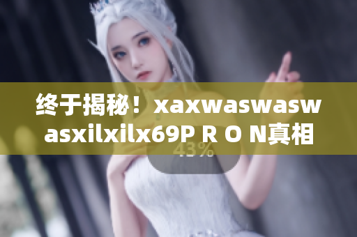 终于揭秘！xaxwaswaswasxilxilx69P R O N真相大曝光！