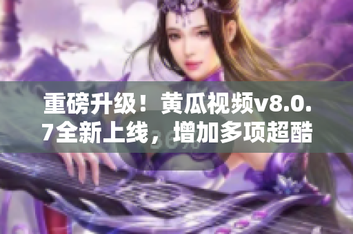 重磅升级！黄瓜视频v8.0.7全新上线，增加多项超酷功能！