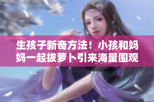 生孩子新奇方法！小孩和妈妈一起拔萝卜引来海量围观！