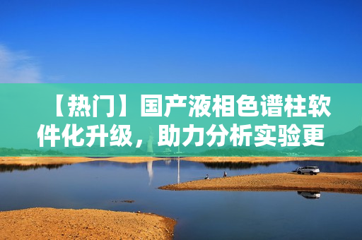 【热门】国产液相色谱柱软件化升级，助力分析实验更智能！