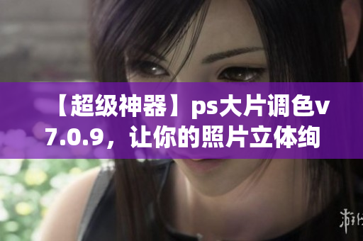 【超级神器】ps大片调色v7.0.9，让你的照片立体绚丽！