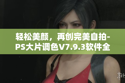 轻松美颜，再创完美自拍-PS大片调色V7.9.3软件全面升级