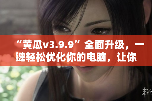“黄瓜v3.9.9”全面升级，一键轻松优化你的电脑，让你的计算机嗖嗖跑！