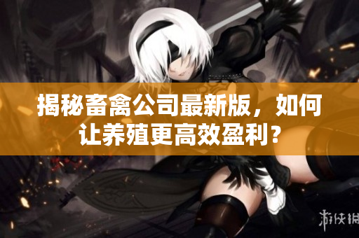 揭秘畜禽公司最新版，如何让养殖更高效盈利？