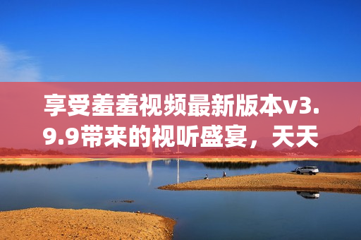 享受羞羞视频最新版本v3.9.9带来的视听盛宴，天天get新感受