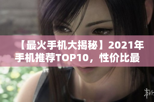 【最火手机大揭秘】2021年手机推荐TOP10，性价比最高畅销爆款盘点！