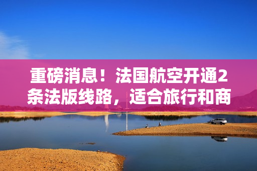 重磅消息！法国航空开通2条法版线路，适合旅行和商务出行！
