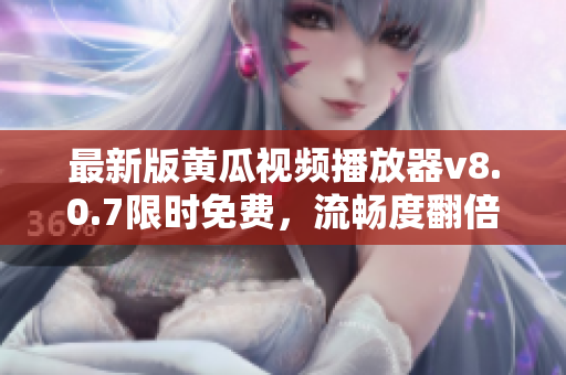 最新版黄瓜视频播放器v8.0.7限时免费，流畅度翻倍，妞妞视频爱好者必备！