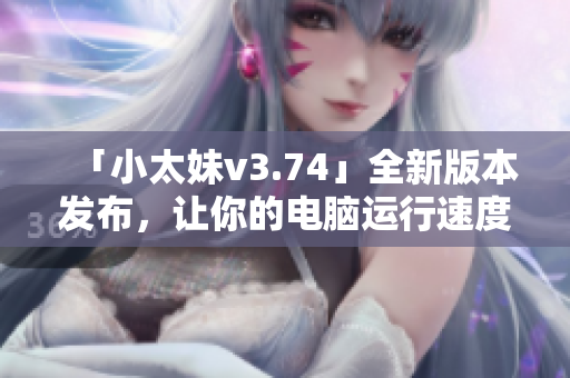 「小太妹v3.74」全新版本发布，让你的电脑运行速度提升30%