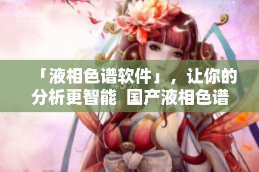 「液相色谱软件」，让你的分析更智能  国产液相色谱柱