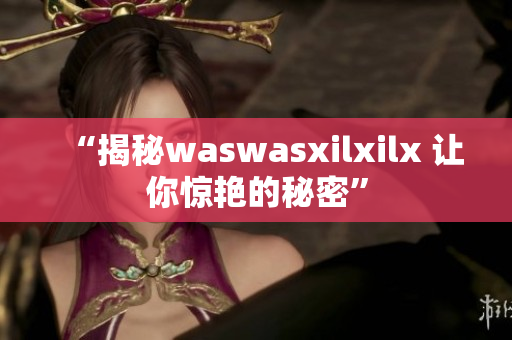 “揭秘waswasxilxilx 让你惊艳的秘密”