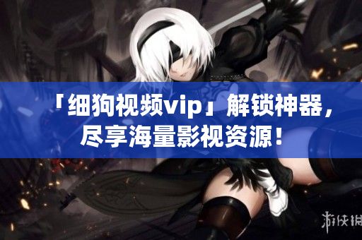 「细狗视频vip」解锁神器，尽享海量影视资源！